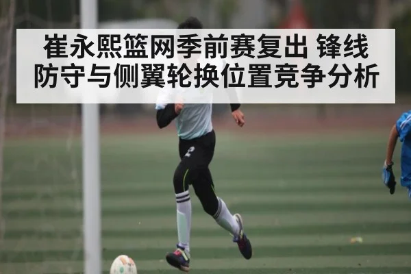 崔永熙篮网季前赛复出 锋线防守与侧翼轮换位置竞争分析